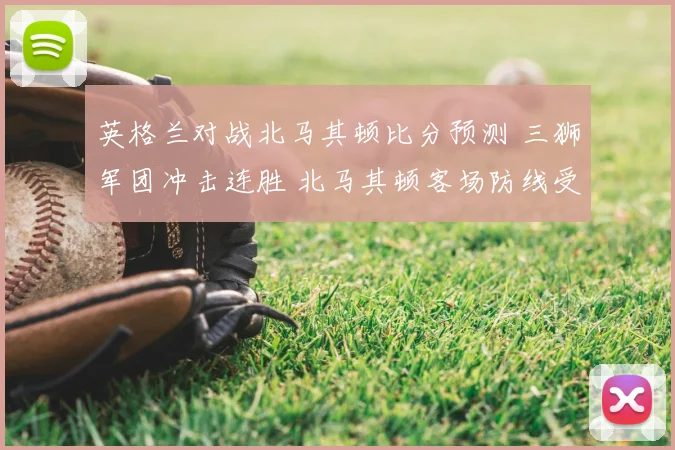英格兰对战北马其顿比分预测 三狮军团冲击连胜 北马其顿客场防线受考验