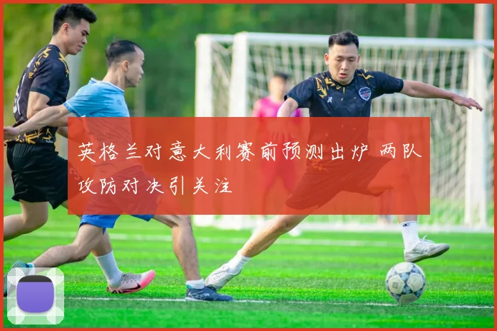 英格兰对意大利赛前预测出炉 两队攻防对决引关注