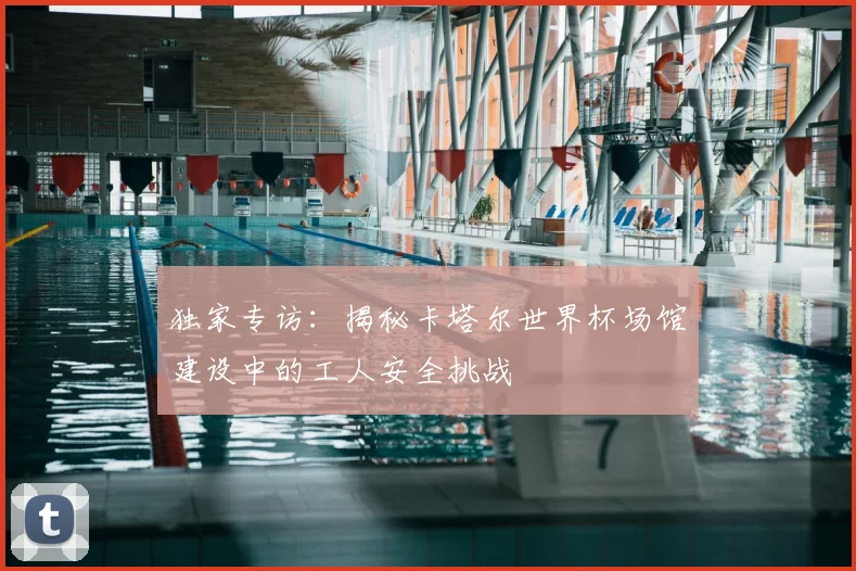 独家专访:揭秘卡塔尔世界杯场馆建设中的工人安全挑战