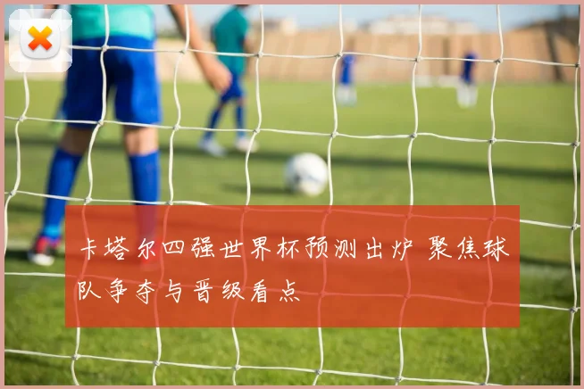卡塔尔四强世界杯预测出炉 聚焦球队争夺与晋级看点