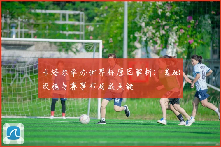卡塔尔举办世界杯原因解析：基础设施与赛事布局成关键