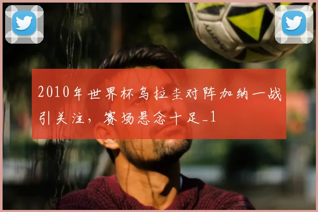 2010年世界杯乌拉圭对阵加纳一战引关注,赛场悬念十足_1