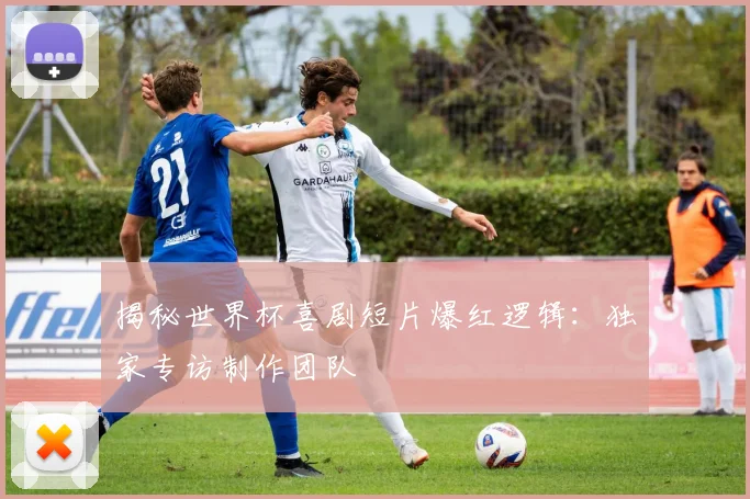 揭秘世界杯喜剧短片爆红逻辑:独家专访制作团队
