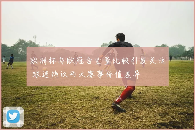 欧洲杯与欧冠含金量比较引发关注 球迷热议两大赛事价值差异