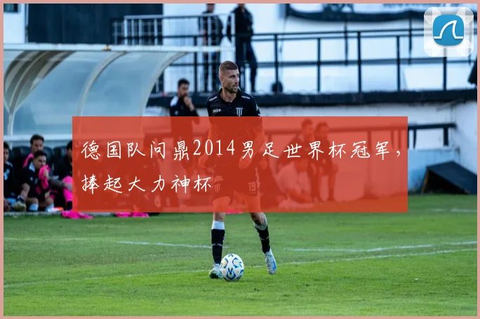 德国队问鼎2014男足世界杯冠军,捧起大力神杯