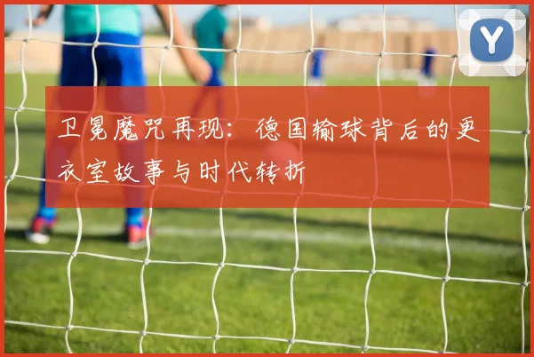 卫冕魔咒再现:德国输球背后的更衣室故事与时代转折