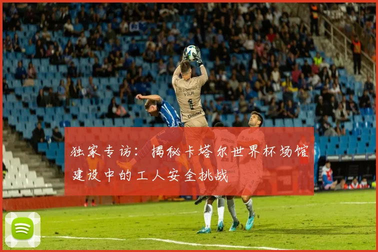 独家专访:揭秘卡塔尔世界杯场馆建设中的工人安全挑战