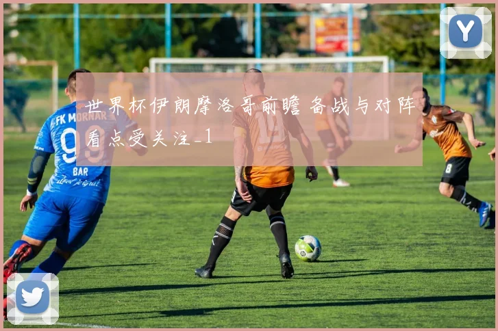 世界杯伊朗摩洛哥前瞻 备战与对阵看点受关注_1