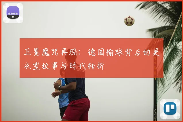 卫冕魔咒再现:德国输球背后的更衣室故事与时代转折