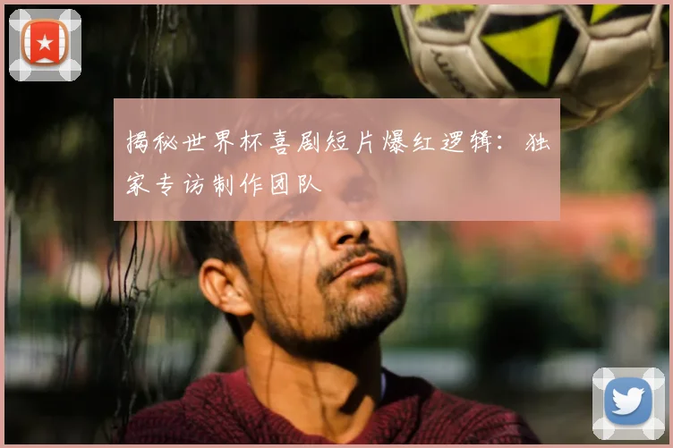 揭秘世界杯喜剧短片爆红逻辑:独家专访制作团队