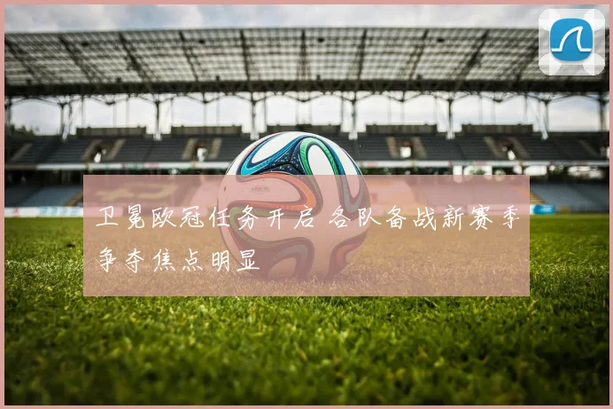 卫冕欧冠任务开启 各队备战新赛季争夺焦点明显