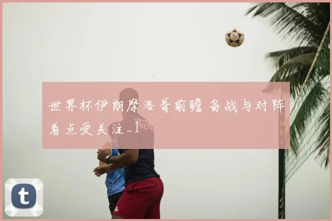 世界杯伊朗摩洛哥前瞻 备战与对阵看点受关注_1