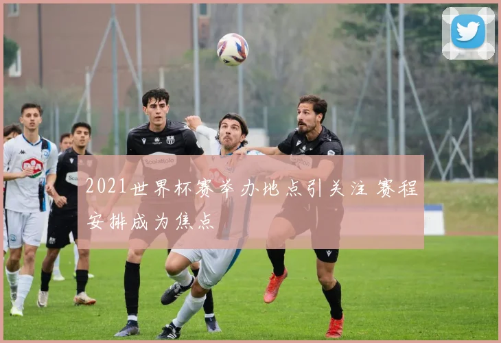 2021世界杯赛举办地点引关注 赛程安排成为焦点