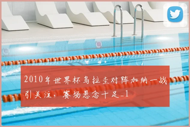 2010年世界杯乌拉圭对阵加纳一战引关注,赛场悬念十足_1