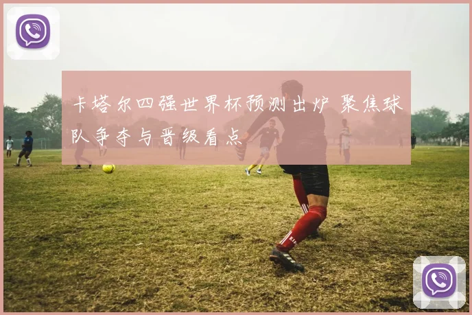 卡塔尔四强世界杯预测出炉 聚焦球队争夺与晋级看点