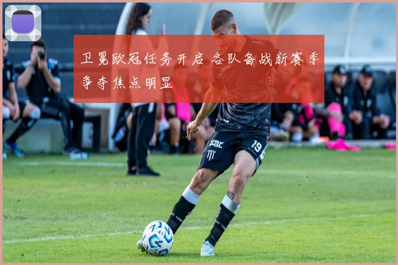 卫冕欧冠任务开启 各队备战新赛季争夺焦点明显