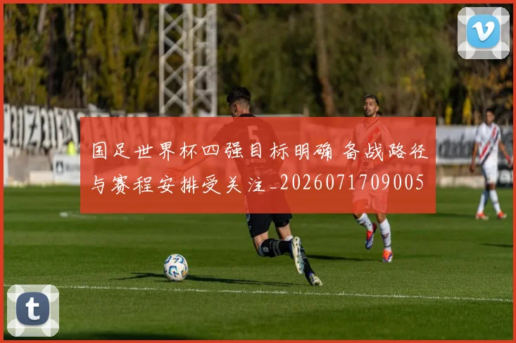 国足世界杯四强目标明确 备战路径与赛程安排受关注_20260717090054