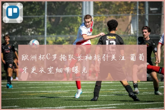 欧洲杯C罗抢队长袖标引关注 葡萄牙更衣室细节曝光