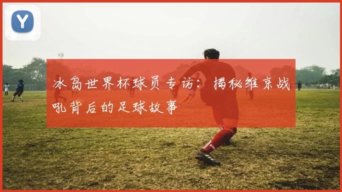 冰岛世界杯球员专访：揭秘维京战吼背后的足球故事