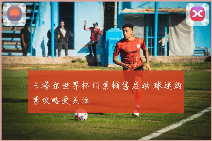 卡塔尔世界杯门票销售启动 球迷购票攻略受关注