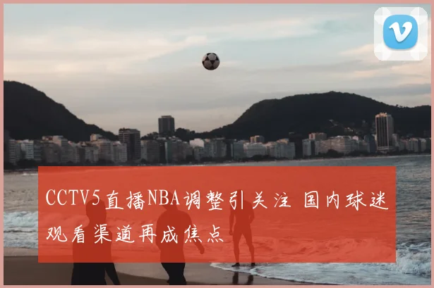 CCTV5直播NBA调整引关注 国内球迷观看渠道再成焦点