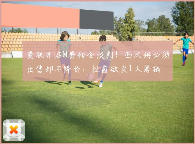 曼联开启M费转会谈判!西汉姆必须出售却不降价,拉爵欲卖1人筹钱