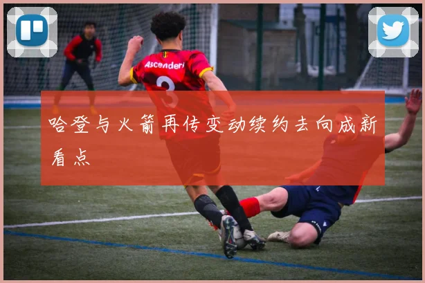 哈登与火箭再传变动续约去向成新看点