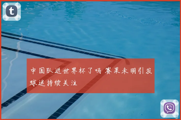 中国队进世界杯了吗 赛果未明引发球迷持续关注