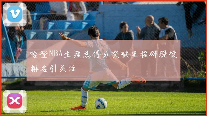 哈登NBA生涯总得分突破里程碑现役排名引关注