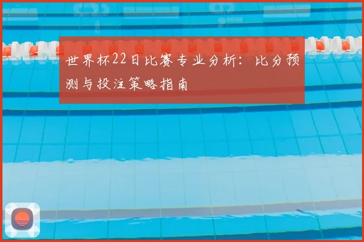 世界杯22日比赛专业分析:比分预测与投注策略指南