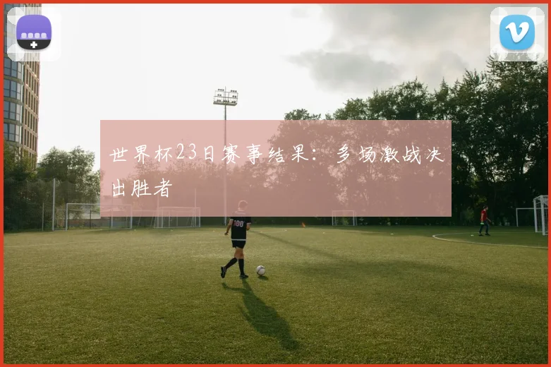世界杯23日赛事结果:多场激战决出胜者