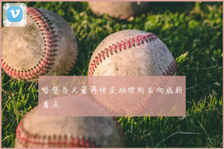 哈登与火箭再传变动续约去向成新看点