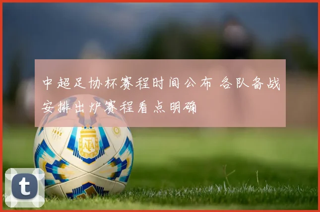 中超足协杯赛程时间公布 各队备战安排出炉赛程看点明确
