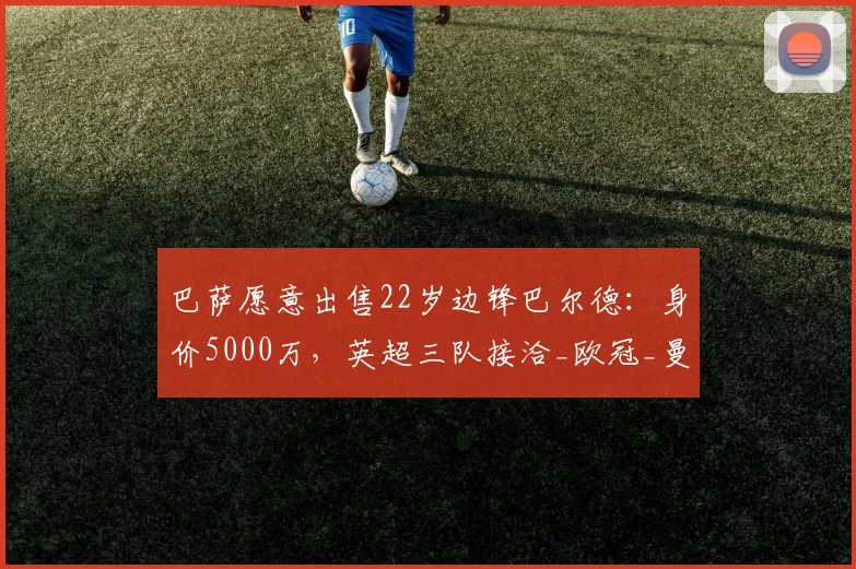 巴萨愿意出售22岁边锋巴尔德:身价5000万,英超三队接洽_欧冠_曼联_曼城